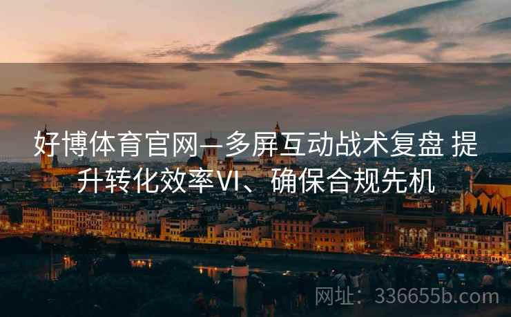 好博体育官网—多屏互动战术复盘 提升转化效率Ⅵ、确保合规先机