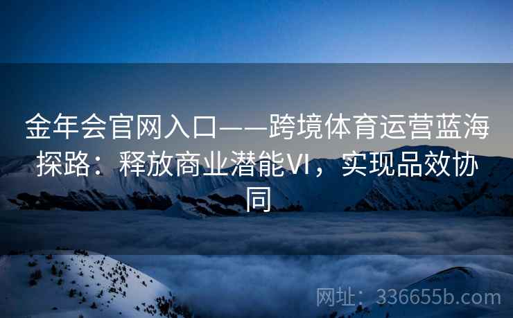 金年会官网入口——跨境体育运营蓝海探路：释放商业潜能Ⅵ，实现品效协同