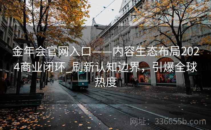 金年会官网入口——内容生态布局2024商业闭环_刷新认知边界，引爆全球热度
