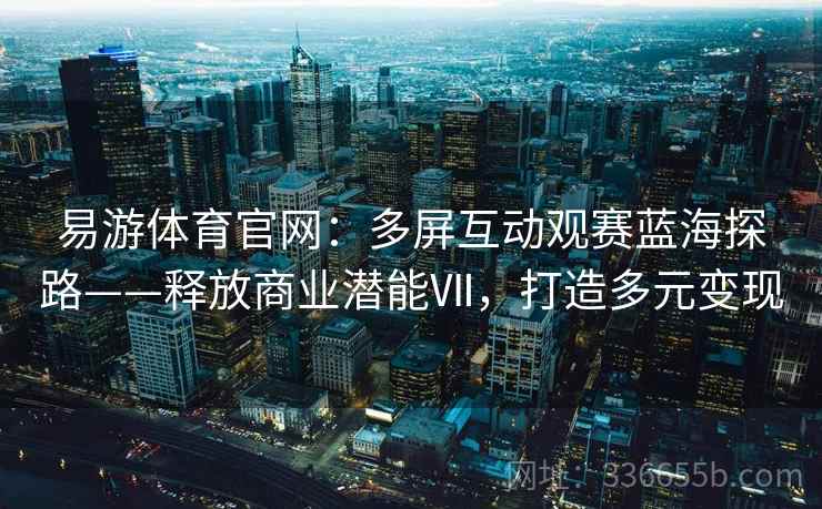 易游体育官网：多屏互动观赛蓝海探路——释放商业潜能Ⅶ，打造多元变现