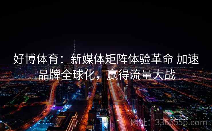 好博体育：新媒体矩阵体验革命 加速品牌全球化，赢得流量大战