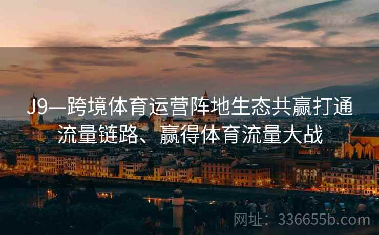 J9—跨境体育运营阵地生态共赢打通流量链路、赢得体育流量大战