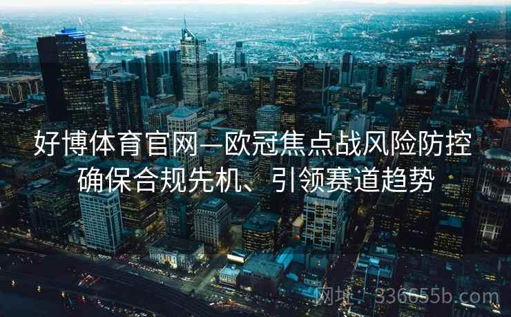 好博体育官网—欧冠焦点战风险防控 确保合规先机、引领赛道趋势