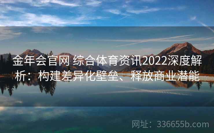 金年会官网 综合体育资讯2022深度解析：构建差异化壁垒、释放商业潜能