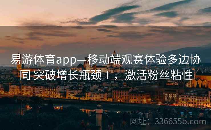 易游体育app—移动端观赛体验多边协同 突破增长瓶颈Ⅰ，激活粉丝粘性