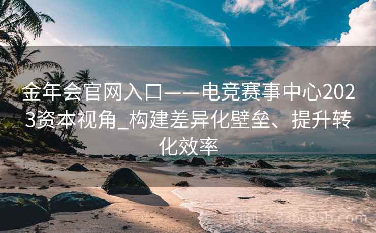 金年会官网入口——电竞赛事中心2023资本视角_构建差异化壁垒、提升转化效率