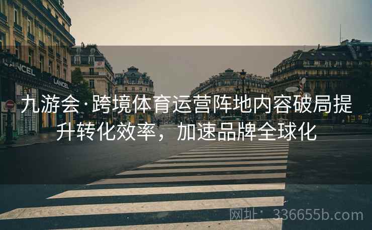 九游会·跨境体育运营阵地内容破局提升转化效率，加速品牌全球化