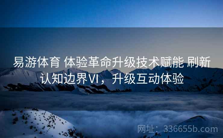 易游体育 体验革命升级技术赋能 刷新认知边界Ⅵ，升级互动体验