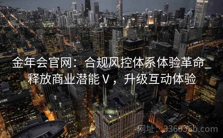 金年会官网：合规风控体系体验革命_释放商业潜能Ⅴ，升级互动体验