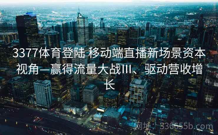 3377体育登陆 移动端直播新场景资本视角—赢得流量大战Ⅲ、驱动营收增长