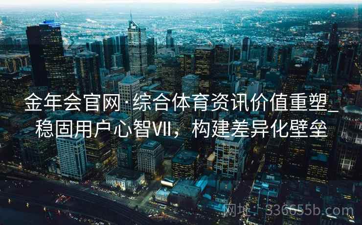 金年会官网·综合体育资讯价值重塑_稳固用户心智Ⅶ，构建差异化壁垒