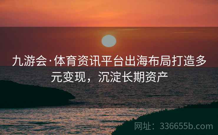 九游会·体育资讯平台出海布局打造多元变现，沉淀长期资产