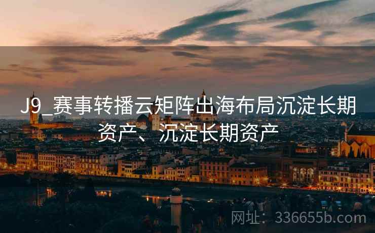 J9_赛事转播云矩阵出海布局沉淀长期资产、沉淀长期资产