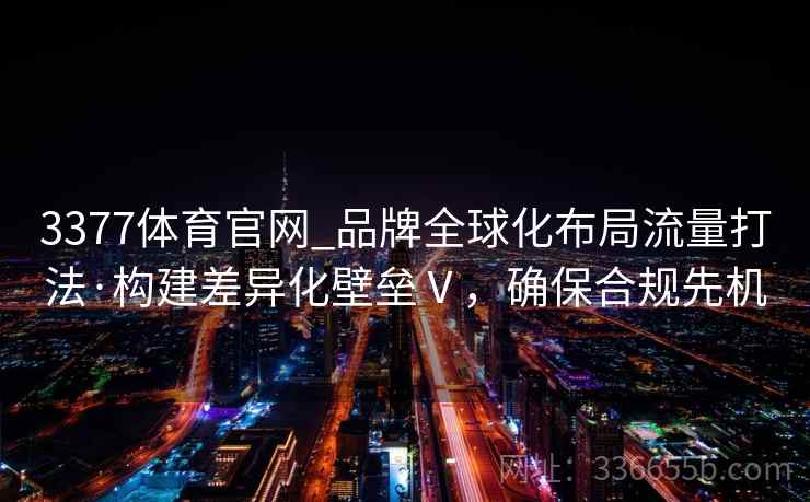 3377体育官网_品牌全球化布局流量打法·构建差异化壁垒Ⅴ，确保合规先机