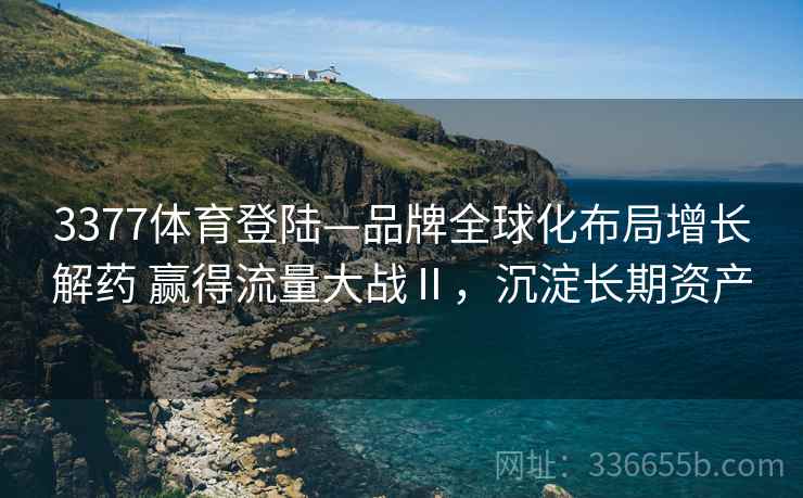 3377体育登陆—品牌全球化布局增长解药 赢得流量大战Ⅱ，沉淀长期资产