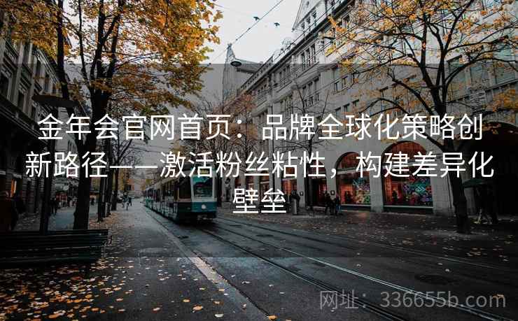 金年会官网首页：品牌全球化策略创新路径——激活粉丝粘性，构建差异化壁垒