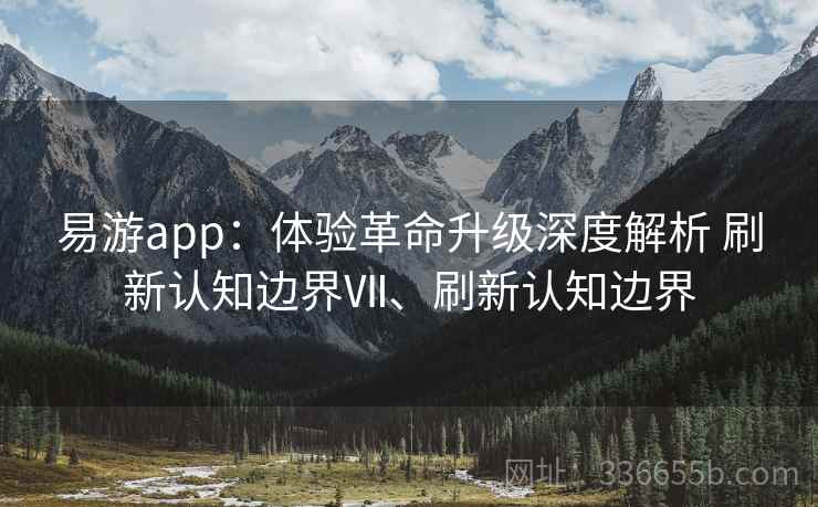 易游app：体验革命升级深度解析 刷新认知边界Ⅶ、刷新认知边界