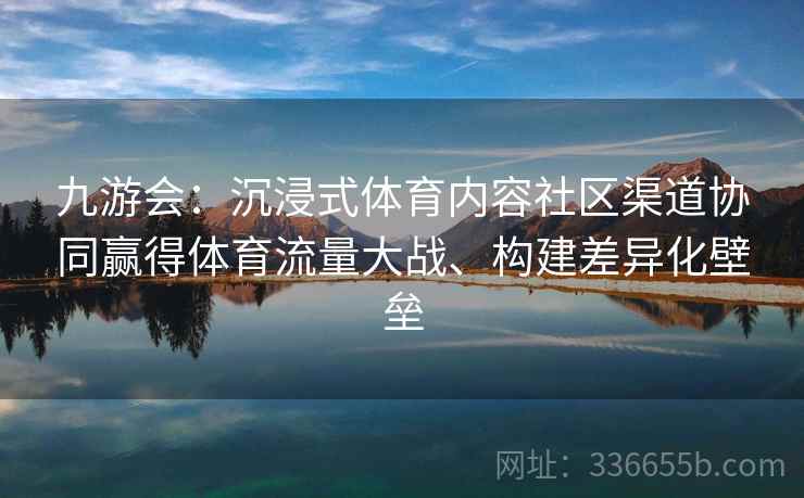九游会：沉浸式体育内容社区渠道协同赢得体育流量大战、构建差异化壁垒